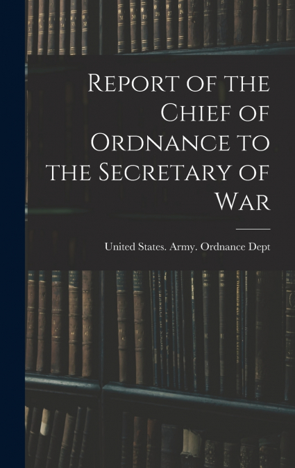 Report of the Chief of Ordnance to the Secretary of War