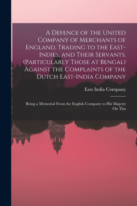 A Defence of the United Company of Merchants of England, Trading to the East-Indies, and Their Servants, (Particularly Those at Bengal) Against the Complaints of the Dutch East-India Company