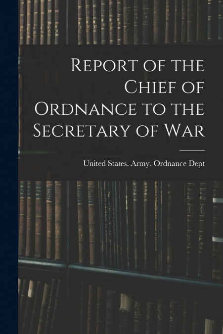 Report of the Chief of Ordnance to the Secretary of War