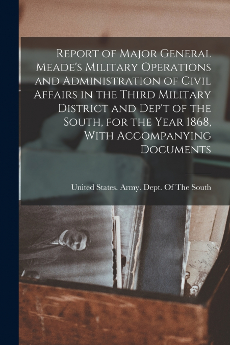 Report of Major General Meade’s Military Operations and Administration of Civil Affairs in the Third Military District and Dep’t of the South, for the Year 1868, With Accompanying Documents