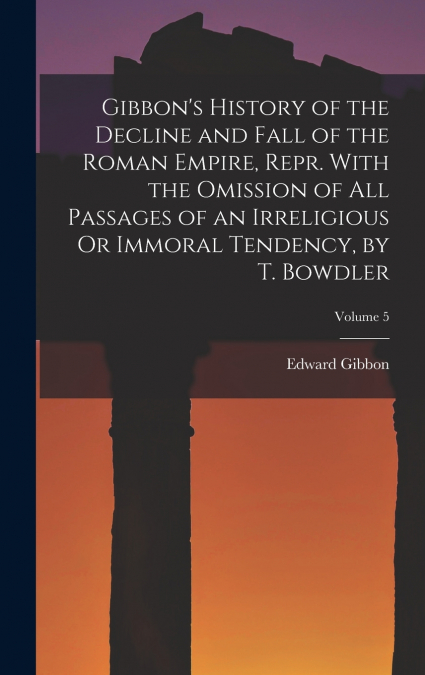 Gibbon’s History of the Decline and Fall of the Roman Empire, Repr. With the Omission of All Passages of an Irreligious Or Immoral Tendency, by T. Bowdler; Volume 5
