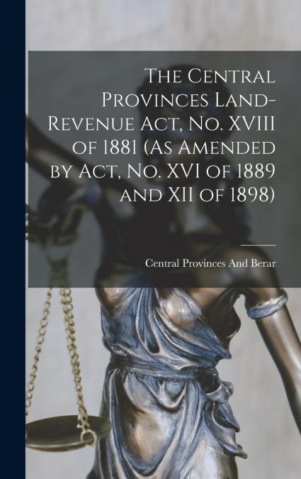 The Central Provinces Land-Revenue Act, No. XVIII of 1881 (As Amended by Act, No. XVI of 1889 and XII of 1898)
