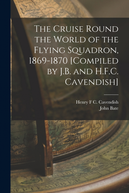The Cruise Round the World of the Flying Squadron, 1869-1870 [Compiled by J.B. and H.F.C. Cavendish]