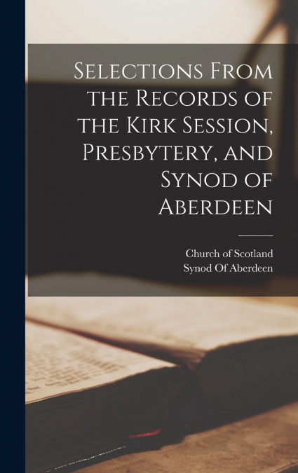 Selections From the Records of the Kirk Session, Presbytery, and Synod of Aberdeen