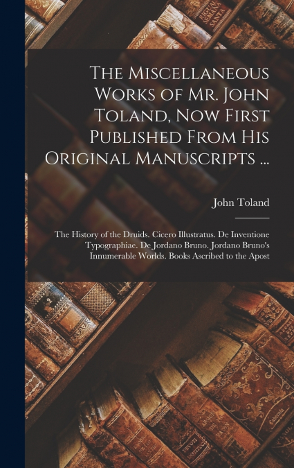 The Miscellaneous Works of Mr. John Toland, Now First Published From His Original Manuscripts ...
