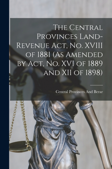 The Central Provinces Land-Revenue Act, No. XVIII of 1881 (As Amended by Act, No. XVI of 1889 and XII of 1898)