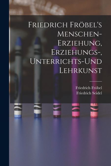 Friedrich Fröbel’s Menschen-Erziehung, Erziehungs-, Unterrichts-Und Lehrkunst