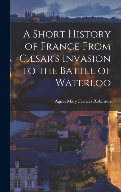 A Short History of France From Cæsar’s Invasion to the Battle of Waterloo