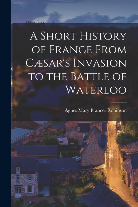 A Short History of France From Cæsar’s Invasion to the Battle of Waterloo