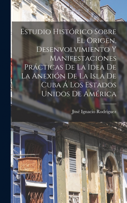 Estudio Histórico Sobre El Origen, Desenvolvimiento Y Manifestaciones Prácticas De La Idea De La Anexión De La Isla De Cuba Á Los Estados Unidos De América