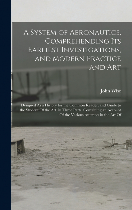 A System of Aeronautics, Comprehending Its Earliest Investigations, and Modern Practice and Art