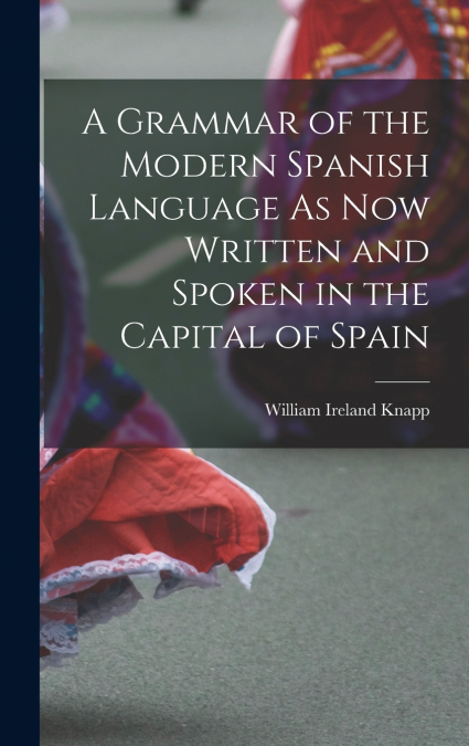 A Grammar of the Modern Spanish Language As Now Written and Spoken in the Capital of Spain