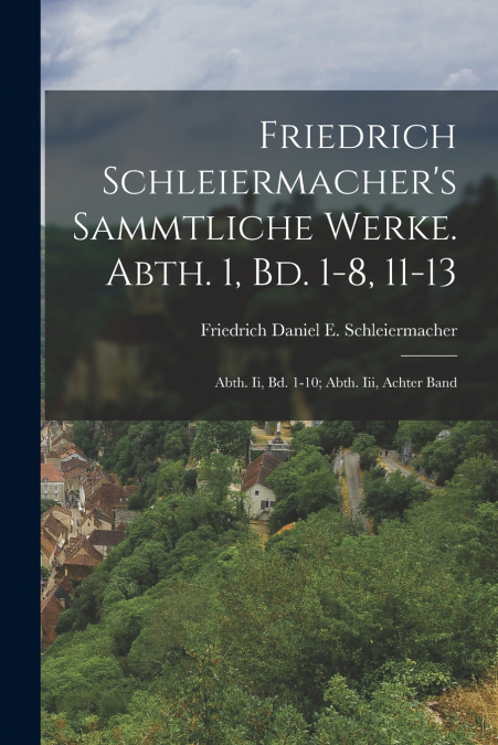 Friedrich Schleiermacher’s Sammtliche Werke. Abth. 1, Bd. 1-8, 11-13; Abth. Ii, Bd. 1-10; Abth. Iii, Achter Band