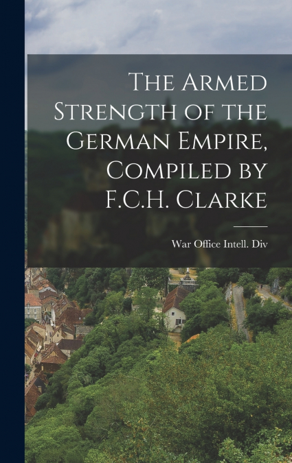 The Armed Strength of the German Empire, Compiled by F.C.H. Clarke