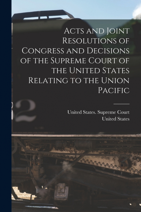Acts and Joint Resolutions of Congress and Decisions of the Supreme Court of the United States Relating to the Union Pacific