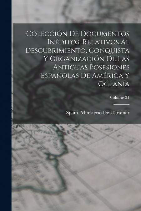 Colección De Documentos Inéditos, Relativos Al Descubrimiento, Conquista Y Organización De Las Antiguas Posesiones Españolas De América Y Oceanía; Volume 31