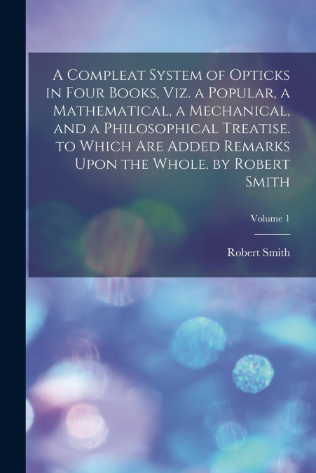 A Compleat System of Opticks in Four Books, Viz. a Popular, a Mathematical, a Mechanical, and a Philosophical Treatise. to Which Are Added Remarks Upon the Whole. by Robert Smith; Volume 1