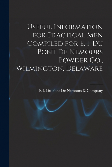 Useful Information for Practical Men Compiled for E. I. Du Pont De Nemours Powder Co., Wilmington, Delaware
