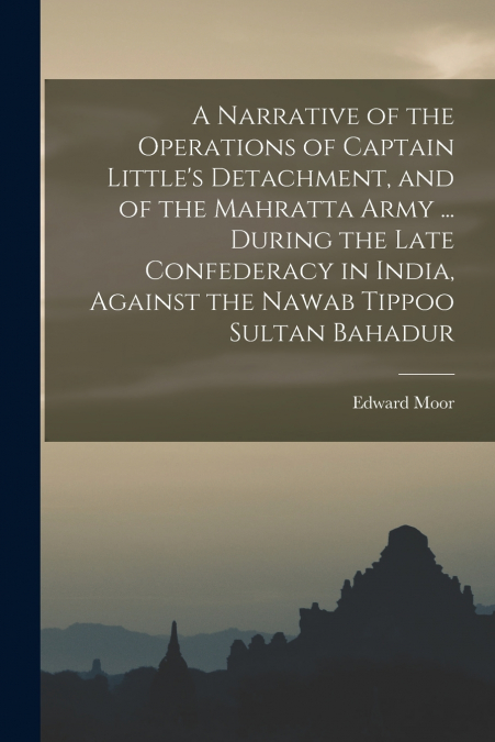 A Narrative of the Operations of Captain Little’s Detachment, and of the Mahratta Army ... During the Late Confederacy in India, Against the Nawab Tippoo Sultan Bahadur