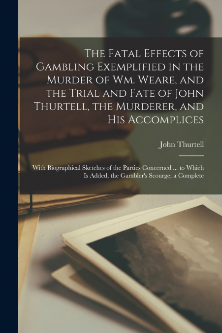 The Fatal Effects of Gambling Exemplified in the Murder of Wm. Weare, and the Trial and Fate of John Thurtell, the Murderer, and His Accomplices