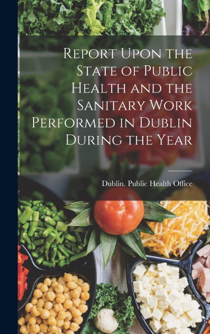 Report Upon the State of Public Health and the Sanitary Work Performed in Dublin During the Year