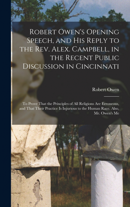 Robert Owen’s Opening Speech, and His Reply to the Rev. Alex. Campbell, in the Recent Public Discussion in Cincinnati