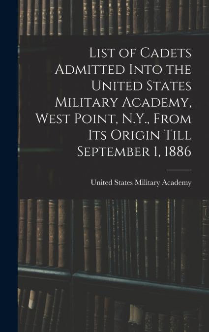 List of Cadets Admitted Into the United States Military Academy, West Point, N.Y., From Its Origin Till September 1, 1886