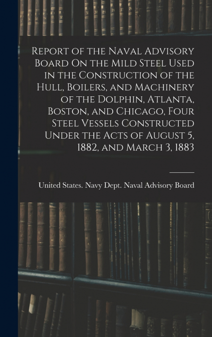 Report of the Naval Advisory Board On the Mild Steel Used in the Construction of the Hull, Boilers, and Machinery of the Dolphin, Atlanta, Boston, and Chicago, Four Steel Vessels Constructed Under the