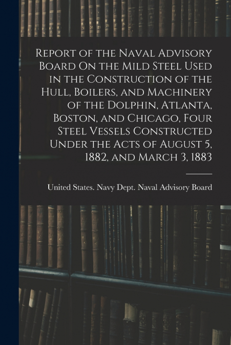 Report of the Naval Advisory Board On the Mild Steel Used in the Construction of the Hull, Boilers, and Machinery of the Dolphin, Atlanta, Boston, and Chicago, Four Steel Vessels Constructed Under the