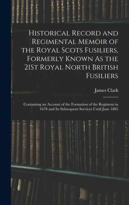 Historical Record and Regimental Memoir of the Royal Scots Fusiliers, Formerly Known As the 21St Royal North British Fusiliers