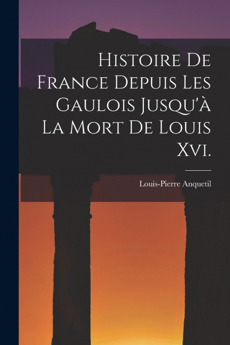 Histoire De France Depuis Les Gaulois Jusqu’à La Mort De Louis Xvi.