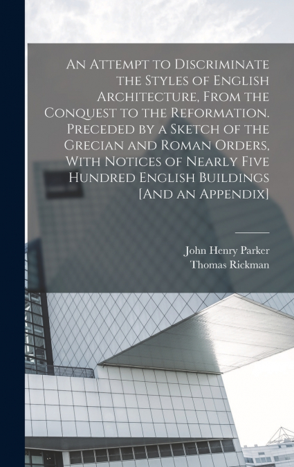 An Attempt to Discriminate the Styles of English Architecture, From the Conquest to the Reformation. Preceded by a Sketch of the Grecian and Roman Orders, With Notices of Nearly Five Hundred English B