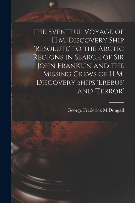 The Eventful Voyage of H.M. Discovery Ship ’resolute’ to the Arctic Regions in Search of Sir John Franklin and the Missing Crews of H.M. Discovery Ships ’erebus’ and ’terror’