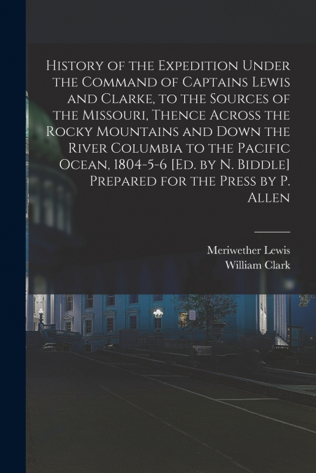 History of the Expedition Under the Command of Captains Lewis and Clarke, to the Sources of the Missouri, Thence Across the Rocky Mountains and Down the River Columbia to the Pacific Ocean, 1804-5-6 [