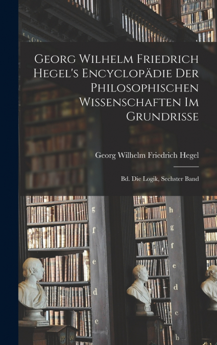 Georg Wilhelm Friedrich Hegel’s Encyclopädie Der Philosophischen Wissenschaften Im Grundrisse