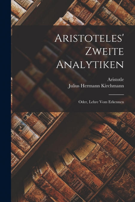 Aristoteles’ Zweite Analytiken; Oder, Lehre Vom Erkennen
