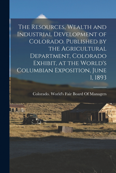 The Resources, Wealth and Industrial Development of Colorado. Published by the Agricultural Department, Colorado Exhibit, at the World’s Columbian Exposition, June 1, 1893