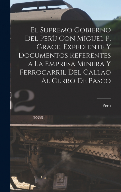 El Supremo Gobierno Del Perù Con Miguel P. Grace, Expediente Y Documentos Referentes a La Empresa Minera Y Ferrocarril Del Callao Al Cerro De Pasco