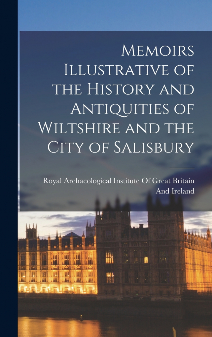 Memoirs Illustrative of the History and Antiquities of Wiltshire and the City of Salisbury