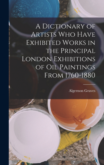 A Dictionary of Artists Who Have Exhibited Works in the Principal London Exhibitions of Oil Paintings From 1760-1880