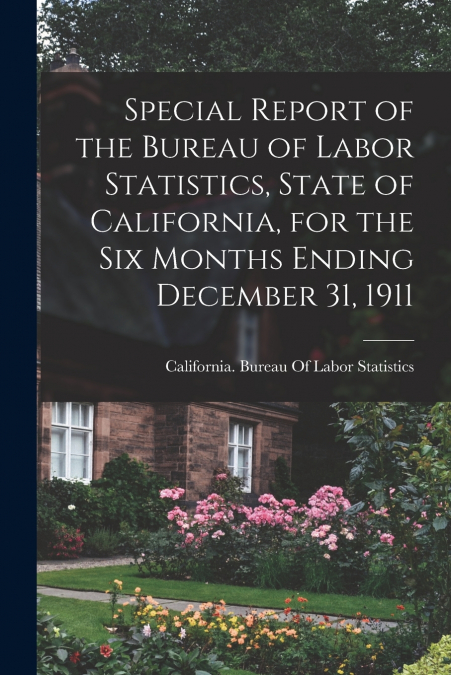 Special Report of the Bureau of Labor Statistics, State of California, for the six Months Ending December 31, 1911