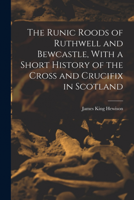 The Runic Roods of Ruthwell and Bewcastle, With a Short History of the Cross and Crucifix in Scotland