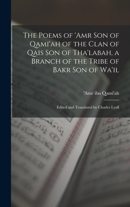 The Poems of ’Amr son of Qami’ah of the Clan of Qais son of Tha’labah, a Branch of the Tribe of Bakr son of Wa’il; Edited and Translated by Charles Lyall