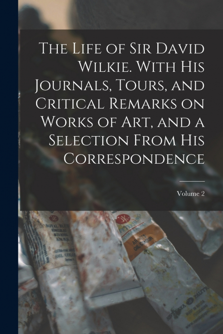 The Life of Sir David Wilkie. With his Journals, Tours, and Critical Remarks on Works of art, and a Selection From his Correspondence; Volume 2
