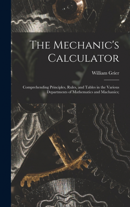 The Mechanic’s Calculator; Comprehending Principles, Rules, and Tables in the Various Departments of Mathematics and Machanics;