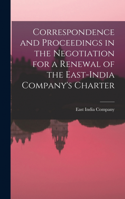 Correspondence and Proceedings in the Negotiation for a Renewal of the East-India Company’s Charter