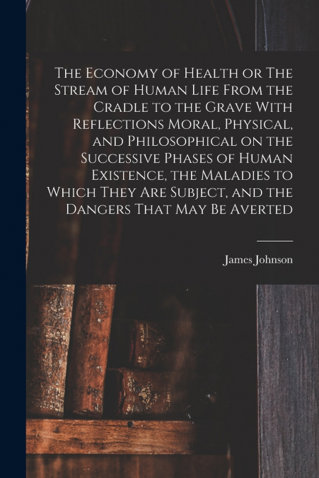 The Economy of Health or The Stream of Human Life From the Cradle to the Grave With Reflections Moral, Physical, and Philosophical on the Successive Phases of Human Existence, the Maladies to Which Th