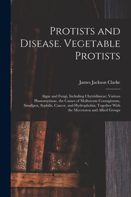 Protists and Disease. Vegetable Protists; Algae and Fungi, Including Chytridiineae; Various Plassomyxinae, the Causes of Molluscum Contagiosum, Smallpox, Syphilis, Cancer, and Hydrophobia; Together Wi