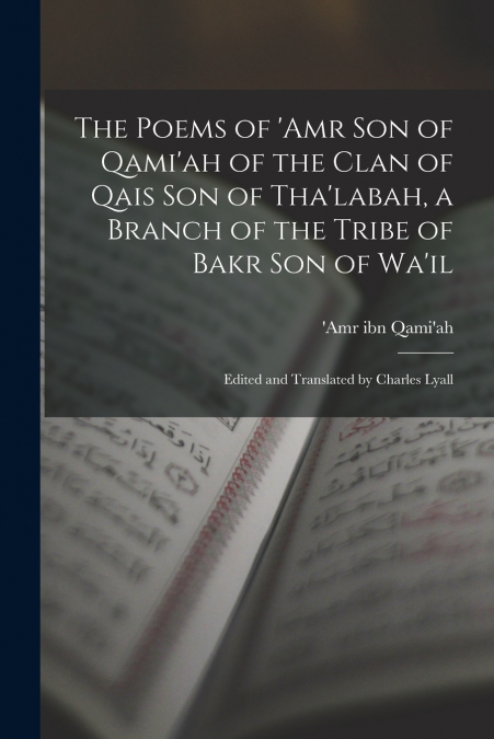 The Poems of ’Amr son of Qami’ah of the Clan of Qais son of Tha’labah, a Branch of the Tribe of Bakr son of Wa’il; Edited and Translated by Charles Lyall