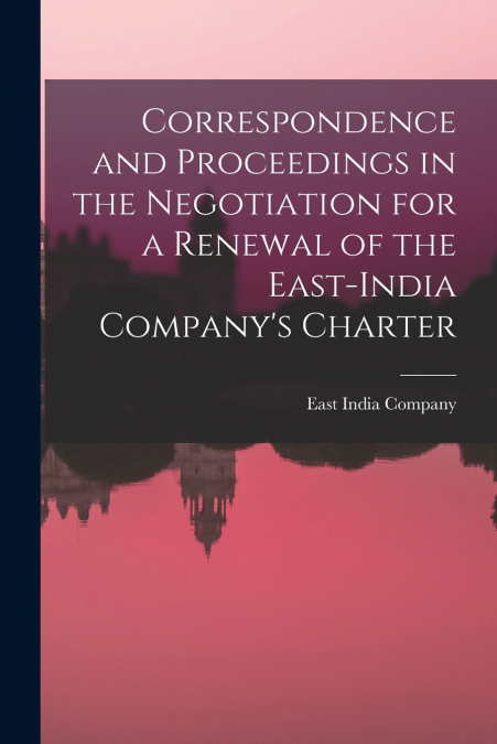 Correspondence and Proceedings in the Negotiation for a Renewal of the East-India Company’s Charter